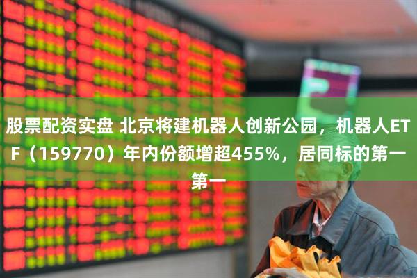 股票配资实盘 北京将建机器人创新公园，机器人ETF（159770）年内份额增超455%，居同标的第一
