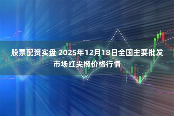 股票配资实盘 2025年12月18日全国主要批发市场红尖椒价格行情