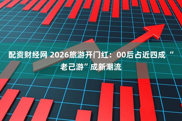 配资财经网 2026旅游开门红：00后占近四成 “老己游”成新潮流