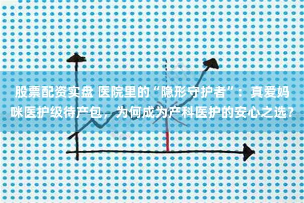 股票配资实盘 医院里的“隐形守护者”：真爱妈咪医护级待产包，为何成为产科医护的安心之选？