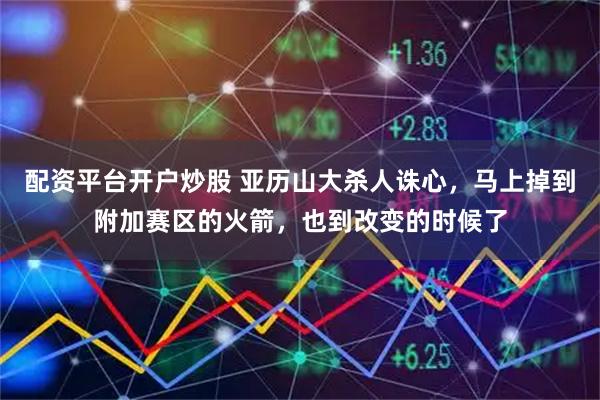 配资平台开户炒股 亚历山大杀人诛心，马上掉到附加赛区的火箭，也到改变的时候了