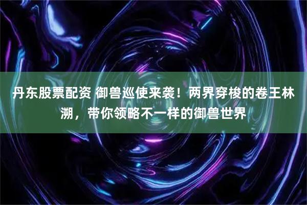 丹东股票配资 御兽巡使来袭！两界穿梭的卷王林溯，带你领略不一样的御兽世界