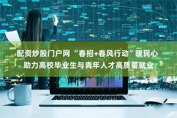 配资炒股门户网 “春招+春风行动”暖民心 助力高校毕业生与青年人才高质量就业