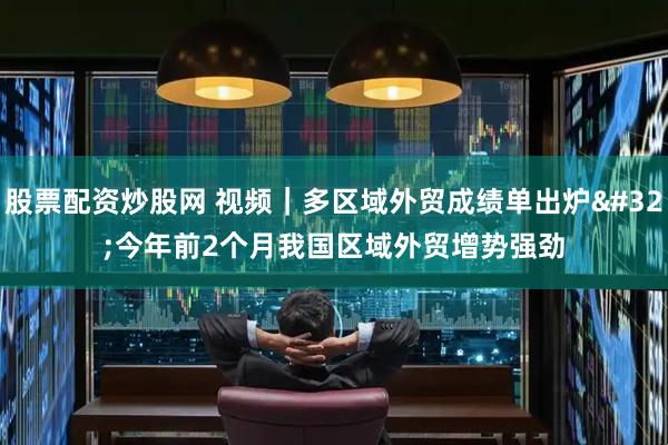 股票配资炒股网 视频｜多区域外贸成绩单出炉 今年前2个月我国区域外贸增势强劲
