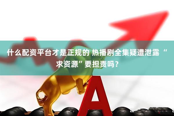 什么配资平台才是正规的 热播剧全集疑遭泄露 “求资源”要担责吗？