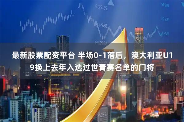 最新股票配资平台 半场0-1落后，澳大利亚U19换上去年入选过世青赛名单的门将