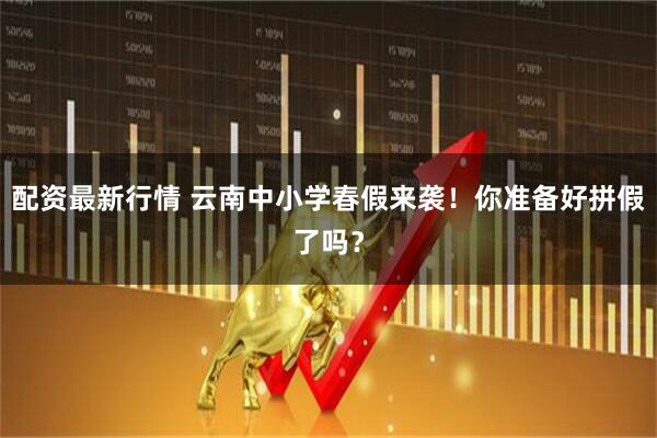配资最新行情 云南中小学春假来袭！你准备好拼假了吗？