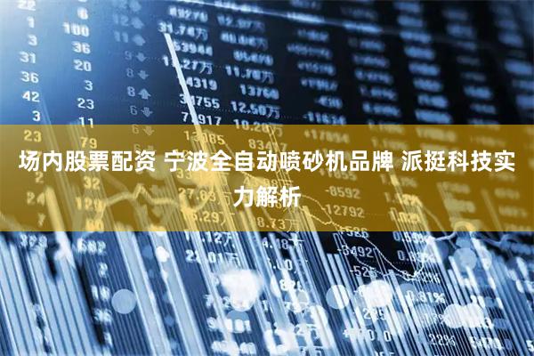 场内股票配资 宁波全自动喷砂机品牌 派挺科技实力解析
