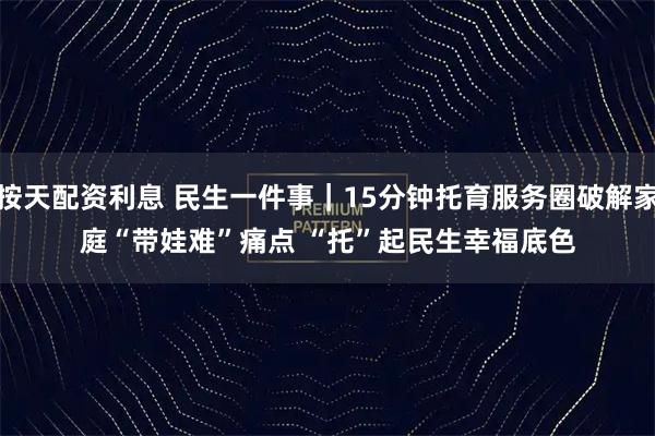 按天配资利息 民生一件事｜15分钟托育服务圈破解家庭“带娃难”痛点 “托”起民生幸福底色