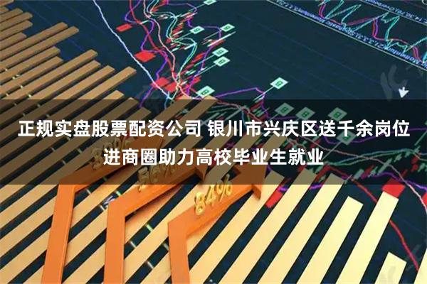 正规实盘股票配资公司 银川市兴庆区送千余岗位进商圈助力高校毕业生就业