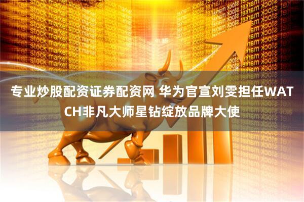 专业炒股配资证券配资网 华为官宣刘雯担任WATCH非凡大师星钻绽放品牌大使