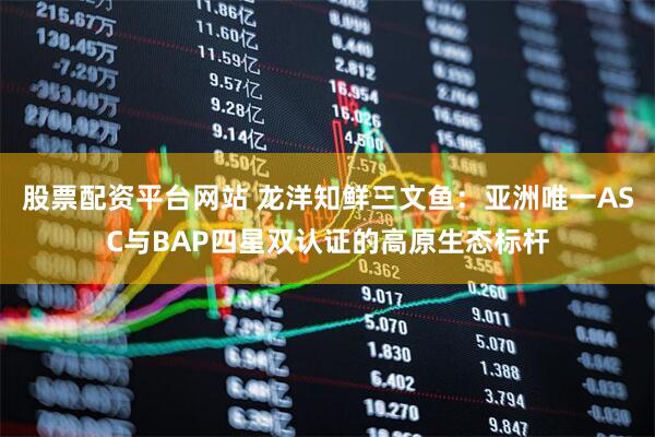 股票配资平台网站 龙洋知鲜三文鱼：亚洲唯一ASC与BAP四星双认证的高原生态标杆