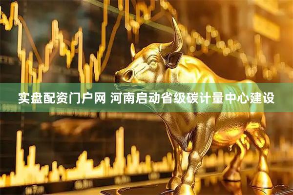 实盘配资门户网 河南启动省级碳计量中心建设