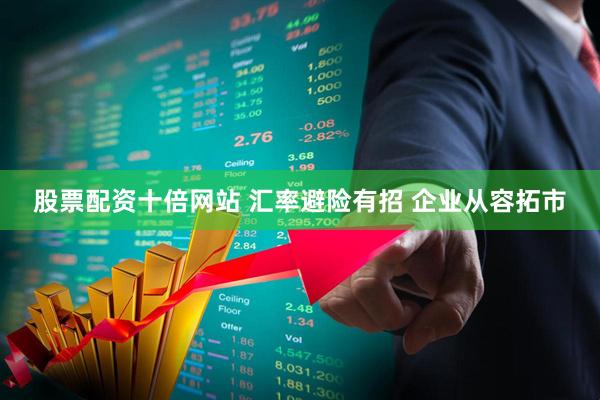 股票配资十倍网站 汇率避险有招 企业从容拓市