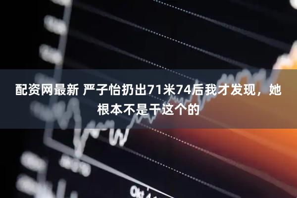 配资网最新 严子怡扔出71米74后我才发现，她根本不是干这个的