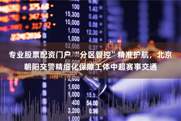 专业股票配资门户 “分区管控”精准护航，北京朝阳交警精细化保障工体中超赛事交通