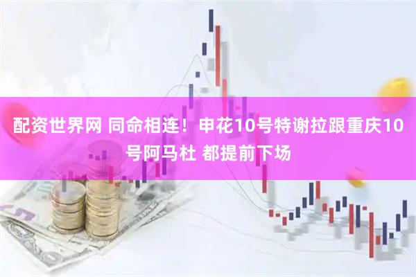 配资世界网 同命相连！申花10号特谢拉跟重庆10号阿马杜 都提前下场
