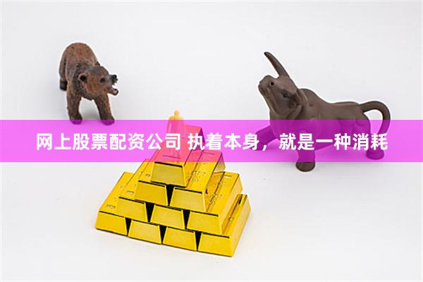 网上股票配资公司 执着本身，就是一种消耗